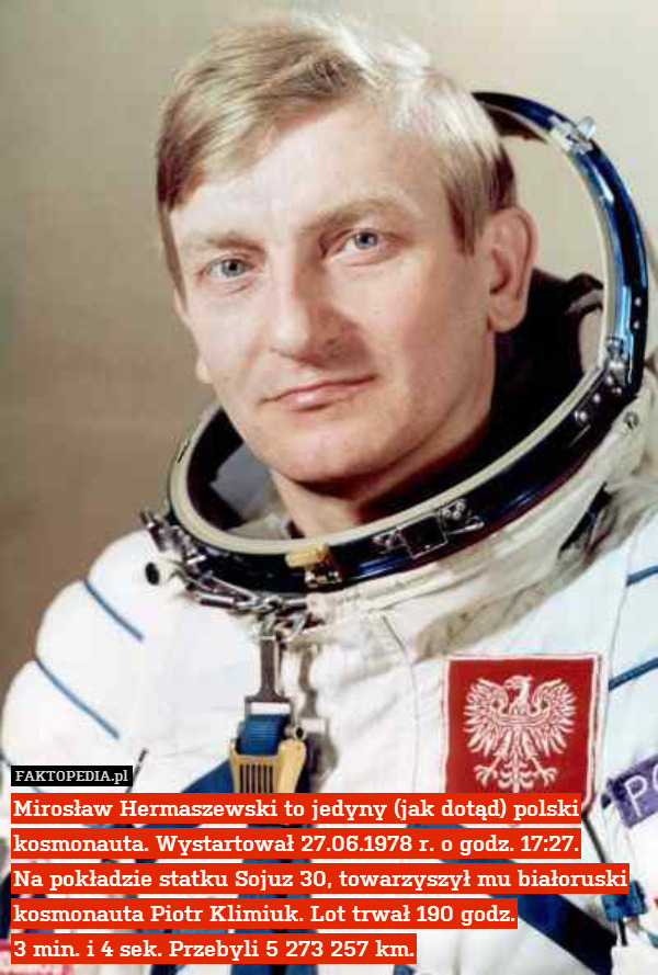 Mirosław Hermaszewski to jedyny (jak dotąd) polski kosmonauta. Wystartował 27.06.1978 r. o godz. 17:27.
Na pokładzie statku Sojuz 30, towarzyszył mu białoruski kosmonauta Piotr Klimiuk. Lot trwał 190 godz.
3 min. i 4 sek. Przebyli 5 273 257 km. 