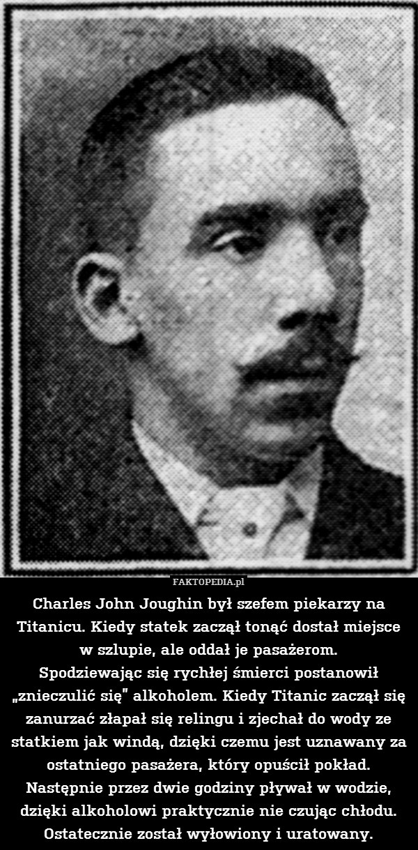 Charles John Joughin był szefem piekarzy na Titanicu. Kiedy statek zaczął tonąć dostał miejsce w szlupie, ale oddał je pasażerom.
Spodziewając się rychłej śmierci postanowił „znieczulić się” alkoholem. Kiedy Titanic zaczął się zanurzać złapał się relingu i zjechał do wody ze statkiem jak windą, dzięki czemu jest uznawany za ostatniego pasażera, który opuścił pokład.
Następnie przez dwie godziny pływał w wodzie, dzięki alkoholowi praktycznie nie czując chłodu. Ostatecznie został wyłowiony i uratowany. 