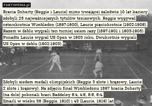 Bracia Doherty (Reggie i Laurie) mimo trwającej zaledwie 10 lat kariery zdobyli 25 najważniejszych tytułów tenisowych. Reggie wygywał czterokrotnie Wimbledon (1897-1900), Laurie pięciokrotnie (1902-1906). Razem w deblu wygrali ten turniej osiem razy (1897-1901 i 1903-1905). Ponadto Laurie wygrał US Open w 1903 roku. Dwukrotnie wygrali
US Open w deblu (1902-1903).





Zdobyli siedem medali olimpijskich (Reggie 3 złote i brązowy, Laurie
2 złote i brązowy). Na zdjęciu finał Wimbledonu 1897 bracia Doherty
(na dole) pokonali braci Baddeley 6:4, 4:6, 8:6, 6:4.
Zmarli w wieku 38 (Reggie, 1910) i 43 (Laurie, 1919) lat 