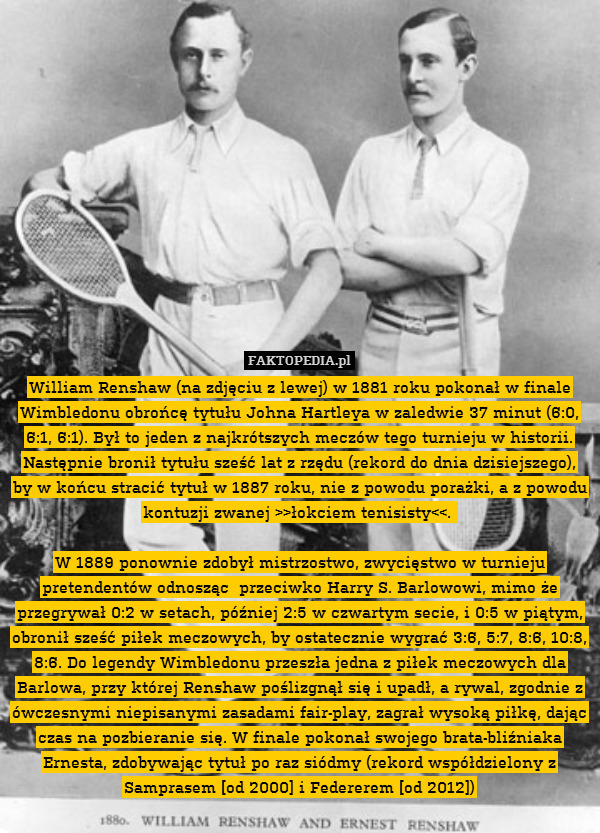 William Renshaw (na zdjęciu z lewej) w 1881 roku pokonał w finale Wimbledonu obrońcę tytułu Johna Hartleya w zaledwie 37 minut (6:0, 6:1, 6:1). Był to jeden z najkrótszych meczów tego turnieju w historii. Następnie bronił tytułu sześć lat z rzędu (rekord do dnia dzisiejszego), by w końcu stracić tytuł w 1887 roku, nie z powodu porażki, a z powodu kontuzji zwanej >>łokciem tenisisty 