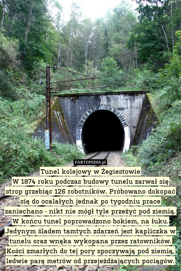 Tunel kolejowy w Żegiestowie
W 1874 roku podczas budowy tunelu zarwał się strop grzebiąc 126 robotników. Próbowano dokopać się do ocalałych jednak po tygodniu prace zaniechano - nikt nie mógł tyle przeżyć pod ziemią. W końcu tunel poprowadzono bokiem, na łuku. Jedynym śladem tamtych zdarzeń jest kapliczka w tunelu oraz wnęka wykopana przez ratowników. Kości zmarłych do tej pory spoczywają pod ziemią, ledwie parę metrów od przejeżdżających pociągów. 