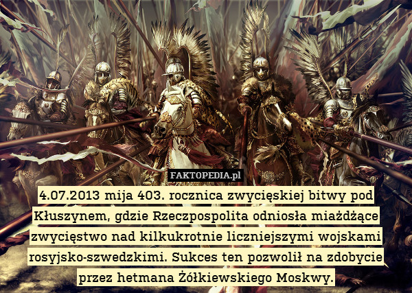 4.07.2013 mija 403. rocznica zwycięskiej bitwy pod Kłuszynem, gdzie Rzeczpospolita odniosła miażdżące zwycięstwo nad kilkukrotnie liczniejszymi wojskami rosyjsko-szwedzkimi. Sukces ten pozwolił na zdobycie
przez hetmana Żółkiewskiego Moskwy. 