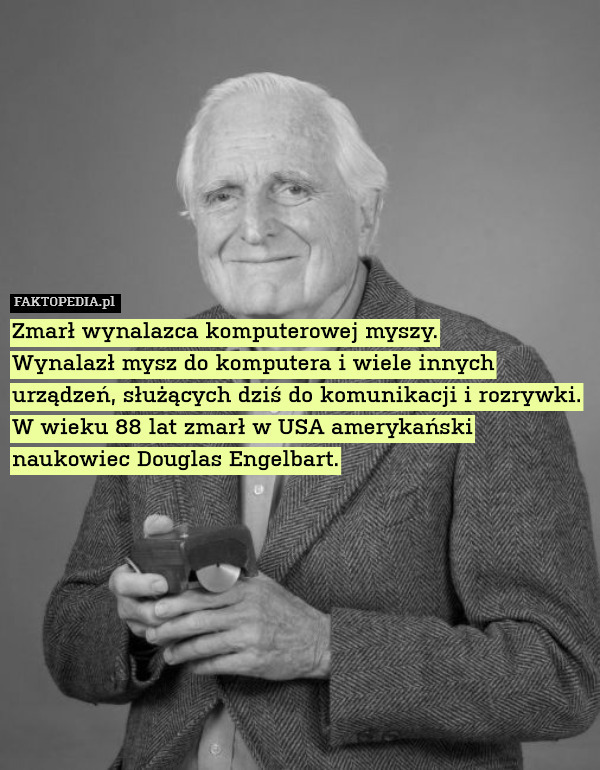 Zmarł wynalazca komputerowej myszy.
Wynalazł mysz do komputera i wiele innych urządzeń, służących dziś do komunikacji i rozrywki. W wieku 88 lat zmarł w USA amerykański naukowiec Douglas Engelbart. 