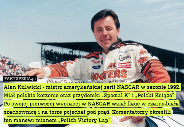 Alan Kulwicki - mistrz amerykańskiej serii NASCAR w sezonie 1992. Miał polskie korzenie oraz przydomki „Special K” i „Polski Książe”. Po swojej pierwszej wygranej w NASCAR wziął flagę w czarno-białą szachownicę i na torze pojechał pod prąd. Komentatorzy określili ten manewr mianem „Polish Victory Lap”. 
