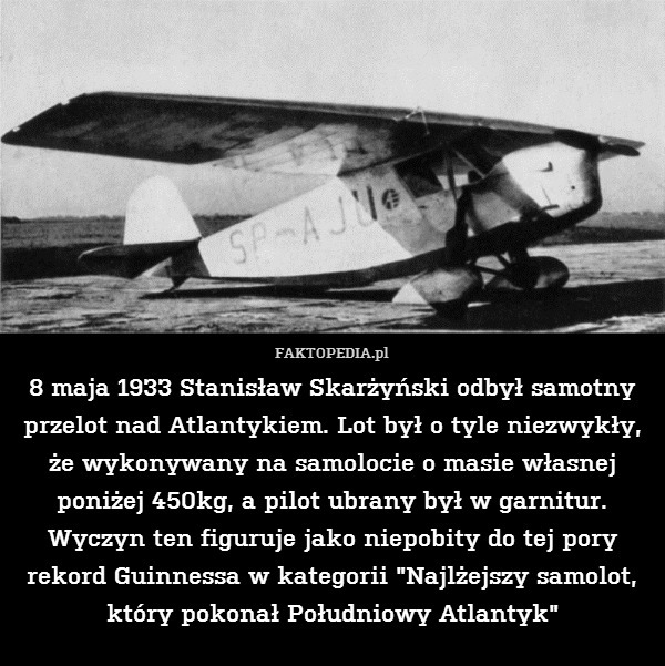 8 maja 1933 Stanisław Skarżyński odbył samotny przelot nad Atlantykiem. Lot był o tyle niezwykły, że wykonywany na samolocie o masie własnej poniżej 450kg, a pilot ubrany był w garnitur. Wyczyn ten figuruje jako niepobity do tej pory rekord Guinnessa w kategorii "Najlżejszy samolot, który pokonał Południowy Atlantyk" 