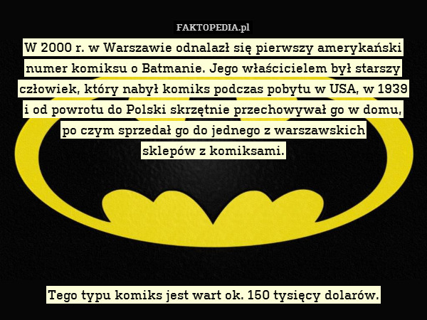 W 2000 r. w Warszawie odnalazł się pierwszy amerykański numer komiksu o Batmanie. Jego właścicielem był starszy człowiek, który nabył komiks podczas pobytu w USA, w 1939
i od powrotu do Polski skrzętnie przechowywał go w domu,
po czym sprzedał go do jednego z warszawskich
sklepów z komiksami.






Tego typu komiks jest wart ok. 150 tysięcy dolarów. 