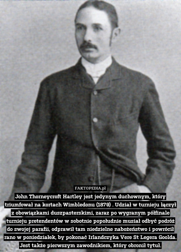 John Thorneycroft Hartley jest jedynym duchownym, który triumfował na kortach Wimbledonu (1879) . Udział w turnieju łączył z obowiązkami duszpasterskimi, zaraz po wygranym półfinale turnieju pretendentów w sobotnie popołudnie musiał odbyć podróż do swojej parafii, odprawił tam niedzielne nabożeństwo i powrócił rano w poniedziałek, by pokonać Irlandczyka Vere St Legera Goolda. Jest także pierwszym zawodnikiem, który obronił tytuł. 