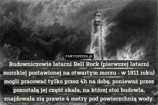 Budowniczowie latarni Bell Rock (pierwszej latarni morskiej postawionej na otwartym morzu - w 1811 roku) mogli pracować tylko przez 4h na dobę, ponieważ przez pozostałą jej część skała, na której stoi budowla, znajdowała się prawie 4 metry pod powierzchnią wody. 