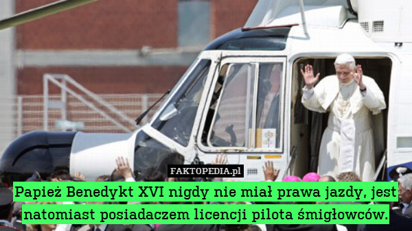 Papież Benedykt XVI nigdy nie miał prawa jazdy, jest natomiast posiadaczem licencji pilota śmigłowców. 