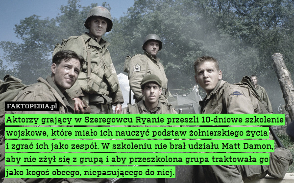 Aktorzy grający w Szeregowcu Ryanie przeszli 10-dniowe szkolenie wojskowe, które miało ich nauczyć podstaw żołnierskiego życia
i zgrać ich jako zespół. W szkoleniu nie brał udziału Matt Damon, aby nie zżył się z grupą i aby przeszkolona grupa traktowała go jako kogoś obcego, niepasującego do niej. 