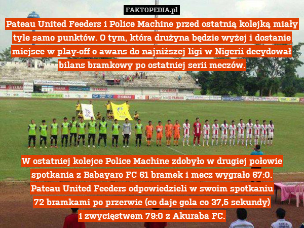 Pateau United Feeders i Police Machine przed ostatnią kolejką miały tyle samo punktów. O tym, która drużyna będzie wyżej i dostanie miejsce w play-off o awans do najniższej ligi w Nigerii decydował bilans bramkowy po ostatniej serii meczów.






W ostatniej kolejce Police Machine zdobyło w drugiej połowie spotkania z Babayaro FC 61 bramek i mecz wygrało 67:0.
Pateau United Feeders odpowiedzieli w swoim spotkaniu
72 bramkami po przerwie (co daje gola co 37,5 sekundy)
i zwycięstwem 79:0 z Akuraba FC. 