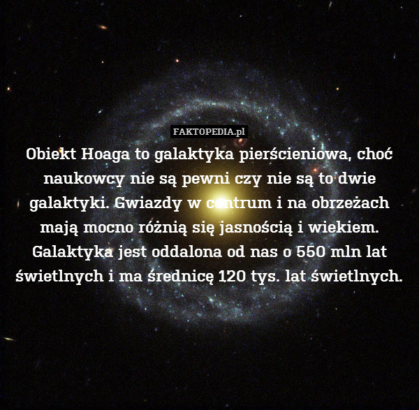 Obiekt Hoaga to galaktyka pierścieniowa, choć naukowcy nie są pewni czy nie są to dwie galaktyki. Gwiazdy w centrum i na obrzeżach mają mocno różnią się jasnością i wiekiem. Galaktyka jest oddalona od nas o 550 mln lat świetlnych i ma średnicę 120 tys. lat świetlnych. 