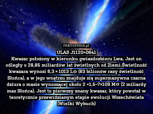 ULAS J1120+0641
Kwazar położony w kierunku gwiazdozbioru Lwa. Jest on odległy o 28,85 miliardów lat świetlnych od Ziemi.Świetlność kwazara wynosi 6,3 × 1013 L⊙ (63 bilionów razy świetlność Słońca), a w jego wnętrzu znajduje się supermasywna czarna dziura o masie wynoszącej około 2 +1,5−7×109 M☉ (2 miliardy mas Słońca). Jest to pierwszy znany kwazar, który powstał w teoretycznie przewidzianym etapie ewolucji Wszechświata (Wielki Wybuch) 