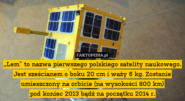 „Lem” to nazwa pierwszego polskiego satelity naukowego. Jest sześcianem o boku 20 cm i waży 6 kg. Zostanie umieszczony na orbicie (na wysokości 800 km)
pod koniec 2013 bądź na początku 2014 r. 