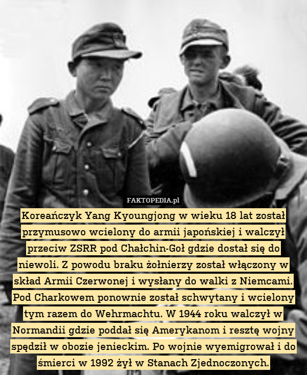 Koreańczyk Yang Kyoungjong w wieku 18 lat został przymusowo wcielony do armii japońskiej i walczył przeciw ZSRR pod Chałchin-Goł gdzie dostał się do niewoli. Z powodu braku żołnierzy został włączony w skład Armii Czerwonej i wysłany do walki z Niemcami. Pod Charkowem ponownie został schwytany i wcielony tym razem do Wehrmachtu. W 1944 roku walczył w Normandii gdzie poddał się Amerykanom i resztę wojny spędził w obozie jenieckim. Po wojnie wyemigrował i do śmierci w 1992 żył w Stanach Zjednoczonych. 