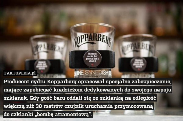 Producent cydru Kopparberg opracował specjalne zabezpieczenie, mające zapobiegać kradzieżom dedykowanych do swojego napoju szklanek. Gdy gość baru oddali się ze szklanką na odległość
większą niż 30 metrów czujnik uruchamia przymocowaną
do szklanki „bombę atramentową”. 