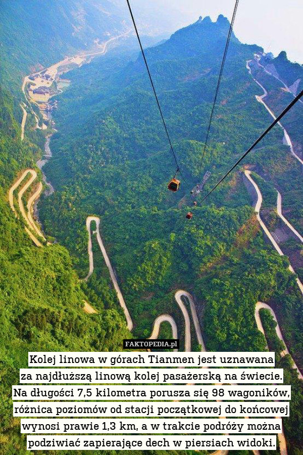 Kolej linowa w górach Tianmen jest uznawana
za najdłuższą linową kolej pasażerską na świecie.
Na długości 7,5 kilometra porusza się 98 wagoników, różnica poziomów od stacji początkowej do końcowej wynosi prawie 1,3 km, a w trakcie podróży można
podziwiać zapierające dech w piersiach widoki. 
