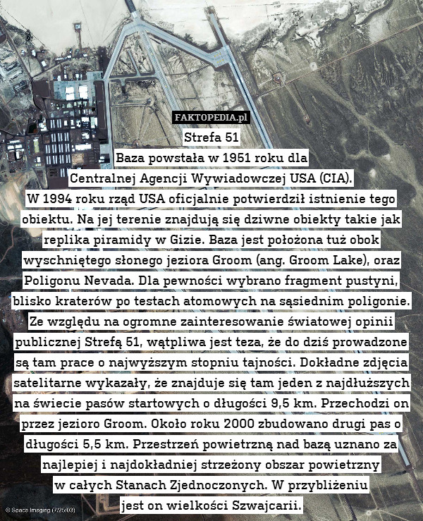 Strefa 51
Baza powstała w 1951 roku dla
Centralnej Agencji Wywiadowczej USA (CIA).
W 1994 roku rząd USA oficjalnie potwierdził istnienie tego obiektu. Na jej terenie znajdują się dziwne obiekty takie jak replika piramidy w Gizie. Baza jest położona tuż obok wyschniętego słonego jeziora Groom (ang. Groom Lake), oraz Poligonu Nevada. Dla pewności wybrano fragment pustyni, blisko kraterów po testach atomowych na sąsiednim poligonie. Ze względu na ogromne zainteresowanie światowej opinii publicznej Strefą 51, wątpliwa jest teza, że do dziś prowadzone są tam prace o najwyższym stopniu tajności. Dokładne zdjęcia satelitarne wykazały, że znajduje się tam jeden z najdłuższych na świecie pasów startowych o długości 9,5 km. Przechodzi on przez jezioro Groom. Około roku 2000 zbudowano drugi pas o długości 5,5 km. Przestrzeń powietrzną nad bazą uznano za najlepiej i najdokładniej strzeżony obszar powietrzny
w całych Stanach Zjednoczonych. W przybliżeniu
jest on wielkości Szwajcarii. 