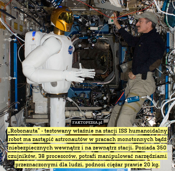 „Robonauta” - testowany właśnie na stacji ISS humanoidalny robot ma zastąpić astronautów w pracach monotonnych bądź niebezpiecznych wewnątrz i na zewnątrz stacji. Posiada 350 czujników, 38 procesorów, potrafi manipulować narzędziami przeznaczonymi dla ludzi, podnosi ciężar prawie 20 kg. 