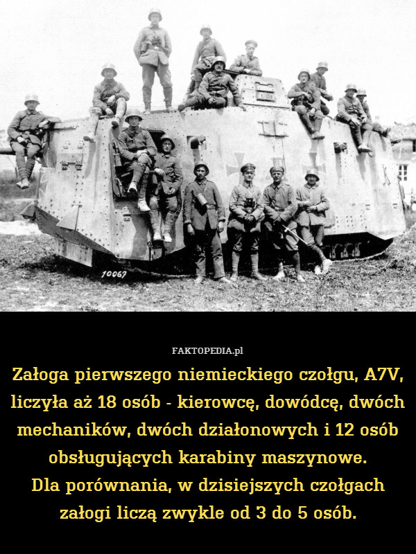 Załoga pierwszego niemieckiego czołgu, A7V, liczyła aż 18 osób - kierowcę, dowódcę, dwóch mechaników, dwóch działonowych i 12 osób obsługujących karabiny maszynowe.
Dla porównania, w dzisiejszych czołgach załogi liczą zwykle od 3 do 5 osób. 