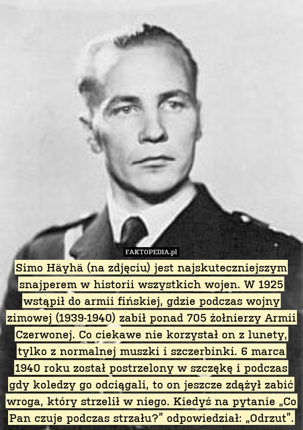 Simo Häyhä (na zdjęciu) jest najskuteczniejszym snajperem w historii wszystkich wojen. W 1925 wstąpił do armii fińskiej, gdzie podczas wojny zimowej (1939-1940) zabił ponad 705 żołnierzy Armii Czerwonej. Co ciekawe nie korzystał on z lunety, tylko z normalnej muszki i szczerbinki. 6 marca 1940 roku został postrzelony w szczękę i podczas gdy koledzy go odciągali, to on jeszcze zdążył zabić wroga, który strzelił w niego. Kiedyś na pytanie „Co Pan czuje podczas strzału?” odpowiedział: „Odrzut”. 