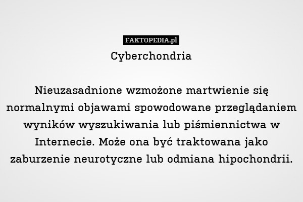 Cyberchondria

Nieuzasadnione wzmożone martwienie się normalnymi objawami spowodowane przeglądaniem wyników wyszukiwania lub piśmiennictwa w Internecie. Może ona być traktowana jako zaburzenie neurotyczne lub odmiana hipochondrii. 