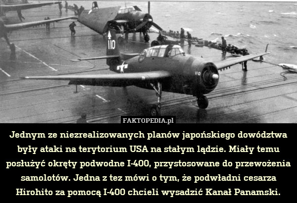 Jednym ze niezrealizowanych planów japońskiego dowództwa były ataki na terytorium USA na stałym lądzie. Miały temu posłużyć okręty podwodne I-400, przystosowane do przewożenia samolotów. Jedna z tez mówi o tym, że podwładni cesarza Hirohito za pomocą I-400 chcieli wysadzić Kanał Panamski. 