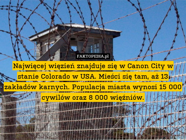 Najwięcej więzień znajduje się w Canon City w stanie Colorado w USA. Mieści się tam, aż 13 zakładów karnych. Populacja miasta wynosi 15 000 cywilów oraz 8 000 więźniów. 