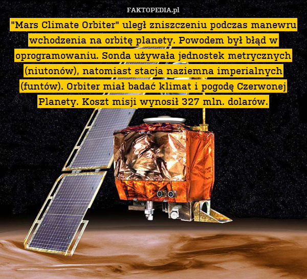 "Mars Climate Orbiter" uległ zniszczeniu podczas manewru wchodzenia na orbitę planety. Powodem był błąd w oprogramowaniu. Sonda używała jednostek metrycznych (niutonów), natomiast stacja naziemna imperialnych (funtów). Orbiter miał badać klimat i pogodę Czerwonej Planety. Koszt misji wynosił 327 mln. dolarów. 
