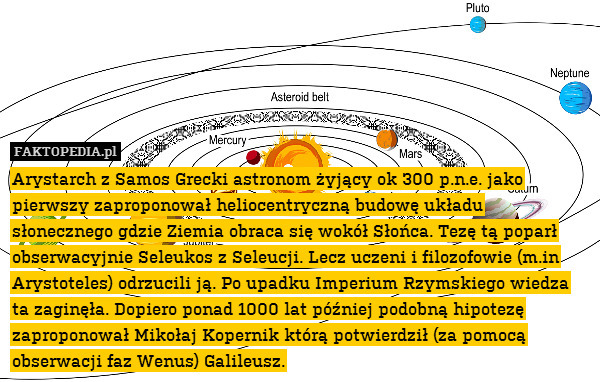 Arystarch z Samos Grecki astronom żyjący ok 300 p.n.e. jako pierwszy zaproponował heliocentryczną budowę układu słonecznego gdzie Ziemia obraca się wokół Słońca. Tezę tą poparł obserwacyjnie Seleukos z Seleucji. Lecz uczeni i filozofowie (m.in Arystoteles) odrzucili ją. Po upadku Imperium Rzymskiego wiedza ta zaginęła. Dopiero ponad 1000 lat później podobną hipotezę zaproponował Mikołaj Kopernik którą potwierdził (za pomocą obserwacji faz Wenus) Galileusz. 