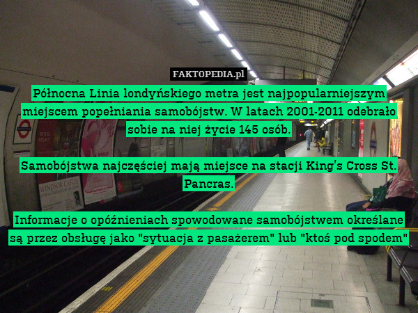 Północna Linia londyńskiego metra jest najpopularniejszym miejscem popełniania samobójstw. W latach 2001-2011 odebrało sobie na niej życie 145 osób.

Samobójstwa najczęściej mają miejsce na stacji King’s Cross St. Pancras.

Informacje o opóźnieniach spowodowane samobójstwem określane są przez obsługę jako "sytuacja z pasażerem" lub "ktoś pod spodem" 