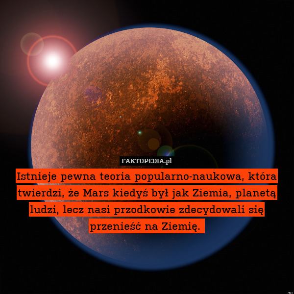 Istnieje pewna teoria popularno-naukowa, która twierdzi, że Mars kiedyś był jak Ziemia, planetą ludzi, lecz nasi przodkowie zdecydowali się przenieść na Ziemię. 