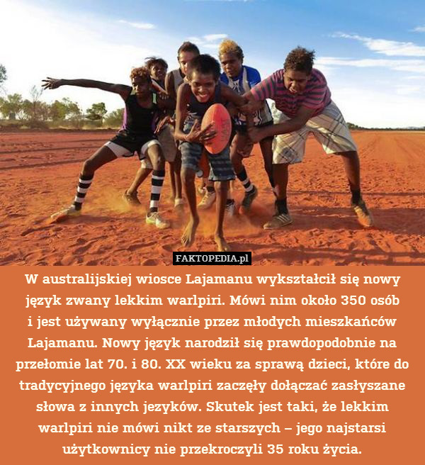 W australijskiej wiosce Lajamanu wykształcił się nowy język zwany lekkim warlpiri. Mówi nim około 350 osób
i jest używany wyłącznie przez młodych mieszkańców Lajamanu. Nowy język narodził się prawdopodobnie na przełomie lat 70. i 80. XX wieku za sprawą dzieci, które do tradycyjnego języka warlpiri zaczęły dołączać zasłyszane słowa z innych jezyków. Skutek jest taki, że lekkim warlpiri nie mówi nikt ze starszych – jego najstarsi użytkownicy nie przekroczyli 35 roku życia. 