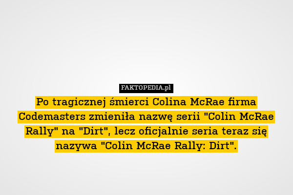Po tragicznej śmierci Colina McRae firma Codemasters zmieniła nazwę serii "Colin McRae Rally" na "Dirt", lecz oficjalnie seria teraz się nazywa "Colin McRae Rally: Dirt". 