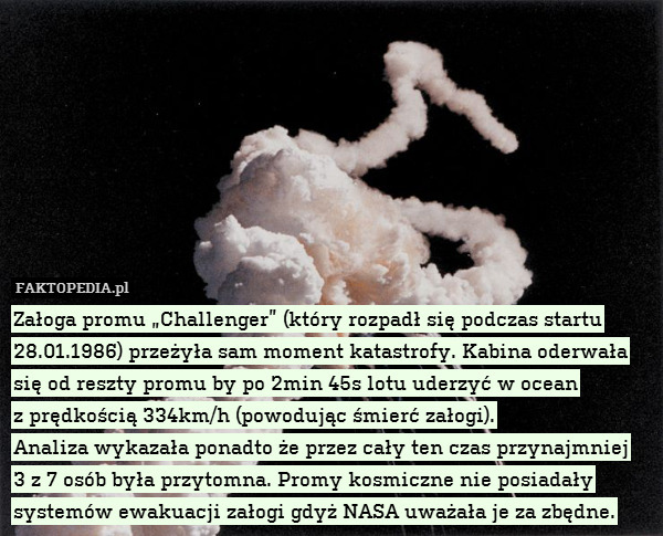 Załoga promu „Challenger” (który rozpadł się podczas startu 28.01.1986) przeżyła sam moment katastrofy. Kabina oderwała się od reszty promu by po 2min 45s lotu uderzyć w ocean
z prędkością 334km/h (powodując śmierć załogi).
Analiza wykazała ponadto że przez cały ten czas przynajmniej
3 z 7 osób była przytomna. Promy kosmiczne nie posiadały systemów ewakuacji załogi gdyż NASA uważała je za zbędne. 