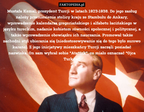 Mustafa Kemal, prezydent Turcji w latach 1923-1938. Do jego zasług należy przeniesienie stolicy kraju ze Stambułu do Ankary, wprowadzenie kalendarza gregoriańskiego i alfabetu łacińskiego w języku tureckim, nadanie kobietom równości społecznej i politycznej, a także wprowadzenie obowiązku ich nauczania. Promował także zachodni styl ubierania się (niedostosowywanie się do tego było surowo karane). Z jego inicjatywy mieszkańcy Turcji zaczęli posiadać nazwiska. On sam wybrał sobie "Atatürk", co miało oznaczać "Ojca Turków" 