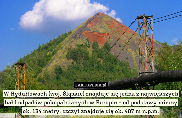 W Rydułtowach (woj. Śląskie) znajduje się jedna z największych hałd odpadów pokopalnianych w Europie – od podstawy mierzy ok. 134 metry, szczyt znajduje się ok. 407 m n.p.m. 