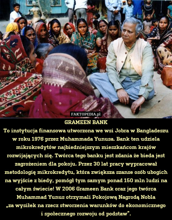 GRAMEEN BANK
To instytucja finansowa utworzona we wsi Jobra w Bangladeszu w roku 1976 przez Muhammada Yunusa. Bank ten udziela mikrokredytów najbiedniejszym mieszkańcom krajów rozwijających się. Twórca tego banku jest zdania że bieda jest zagrożeniem dla pokoju. Przez 30 lat pracy wypracował metodologię mikrokredytu, która zwiększa szanse osób ubogich na wyjście z biedy, pomógł tym samym ponad 150 mln ludzi na całym świecie! W 2006 Grameen Bank oraz jego twórca Muhammad Yunus otrzymali Pokojową Nagrodą Nobla
„za wysiłek na rzecz stworzenia warunków do ekonomicznego
i społecznego rozwoju od podstaw”. 