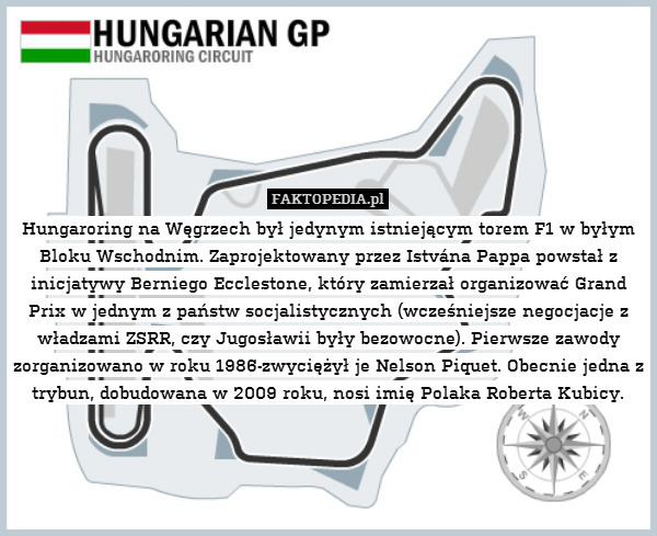 Hungaroring na Węgrzech był jedynym istniejącym torem F1 w byłym Bloku Wschodnim. Zaprojektowany przez Istvána Pappa powstał z inicjatywy Berniego Ecclestone, który zamierzał organizować Grand Prix w jednym z państw socjalistycznych (wcześniejsze negocjacje z władzami ZSRR, czy Jugosławii były bezowocne). Pierwsze zawody zorganizowano w roku 1986-zwyciężył je Nelson Piquet. Obecnie jedna z trybun, dobudowana w 2009 roku, nosi imię Polaka Roberta Kubicy. 