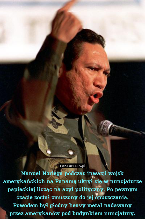 Manuel Noriega podczas inwazji wojsk amerykańskich na Panamę ukrył się w nuncjaturze papieskiej licząc na azyl polityczny. Po pewnym czasie został zmuszony do jej opuszczenia.
Powodem był głośny heavy metal nadawany
przez amerykanów pod budynkiem nuncjatury. 