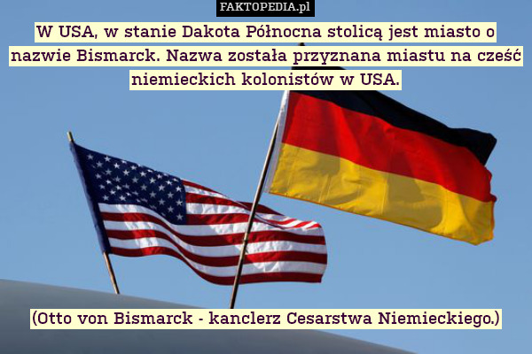 W USA, w stanie Dakota Północna stolicą jest miasto o nazwie Bismarck. Nazwa została przyznana miastu na cześć niemieckich kolonistów w USA.









(Otto von Bismarck - kanclerz Cesarstwa Niemieckiego.) 