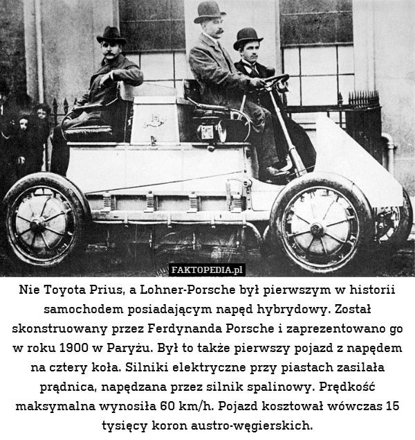Nie Toyota Prius, a Lohner-Porsche był pierwszym w historii samochodem posiadającym napęd hybrydowy. Został skonstruowany przez Ferdynanda Porsche i zaprezentowano go w roku 1900 w Paryżu. Był to także pierwszy pojazd z napędem na cztery koła. Silniki elektryczne przy piastach zasilała prądnica, napędzana przez silnik spalinowy. Prędkość maksymalna wynosiła 60 km/h. Pojazd kosztował wówczas 15 tysięcy koron austro-węgierskich. 
