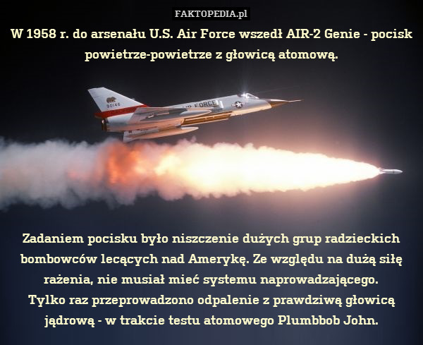 W 1958 r. do arsenału U.S. Air Force wszedł AIR-2 Genie - pocisk powietrze-powietrze z głowicą atomową.








Zadaniem pocisku było niszczenie dużych grup radzieckich bombowców lecących nad Amerykę. Ze względu na dużą siłę rażenia, nie musiał mieć systemu naprowadzającego.
Tylko raz przeprowadzono odpalenie z prawdziwą głowicą jądrową - w trakcie testu atomowego Plumbbob John. 