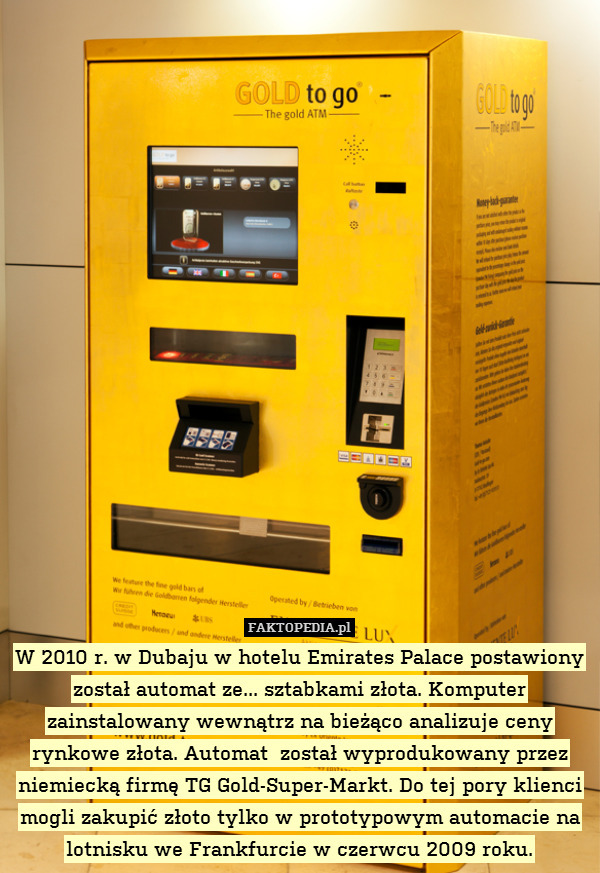W 2010 r. w Dubaju w hotelu Emirates Palace postawiony został automat ze... sztabkami złota. Komputer zainstalowany wewnątrz na bieżąco analizuje ceny rynkowe złota. Automat  został wyprodukowany przez niemiecką firmę TG Gold-Super-Markt. Do tej pory klienci mogli zakupić złoto tylko w prototypowym automacie na lotnisku we Frankfurcie w czerwcu 2009 roku. 