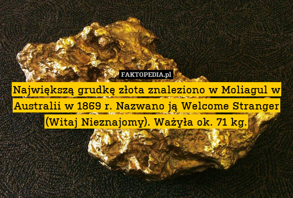 Największą grudkę złota znaleziono w Moliagul w Australii w 1869 r. Nazwano ją Welcome Stranger (Witaj Nieznajomy). Ważyła ok. 71 kg. 
