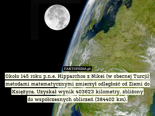 Około 145 roku p.n.e. Hipparchos z Nikei (w obecnej Turcji) metodami matematycznymi zmierzył odległość od Ziemi do Księżyca. Uzyskał wynik 403623 kilometry, zbliżony
do współczesnych obliczeń (384402 km). 