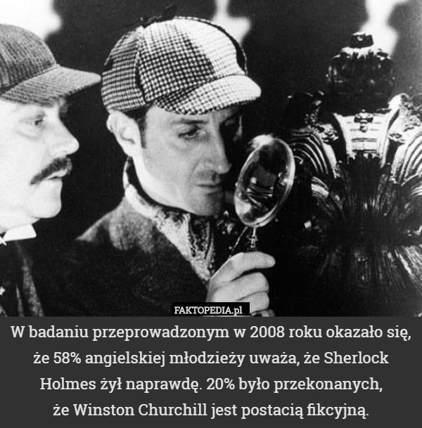 W badaniu przeprowadzonym w 2008 roku okazało się, że 58% angielskiej młodzieży uważa, że Sherlock Holmes żył naprawdę. 20% było przekonanych,
 że Winston Churchill jest postacią fikcyjną. 