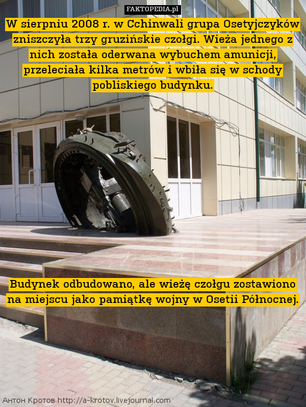 W sierpniu 2008 r. w Cchinwali grupa Osetyjczyków zniszczyła trzy gruzińskie czołgi. Wieża jednego z nich została oderwana wybuchem amunicji, przeleciała kilka metrów i wbiła się w schody pobliskiego budynku.












Budynek odbudowano, ale wieżę czołgu zostawiono na miejscu jako pamiątkę wojny w Osetii Północnej. 