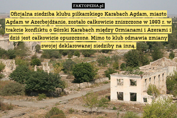 Oficjalna siedziba klubu piłkarskiego Karabach Agdam, miasto Agdam w Azerbejdżanie, zostało całkowicie zniszczone w 1993 r. w trakcie konfliktu o Górski Karabach między Ormianami i Azerami i dziś jest całkowicie opuszczone. Mimo to klub odmawia zmiany swojej deklarowanej siedziby na inną. 