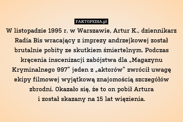 W listopadzie 1995 r. w Warszawie, Artur K., dziennikarz Radia Bis wracający z imprezy andrzejkowej został brutalnie pobity ze skutkiem śmiertelnym. Podczas kręcenia inscenizacji zabójstwa dla „Magazynu Kryminalnego 997” jeden z „aktorów” zwrócił uwagę ekipy filmowej wyjątkową znajomością szczegółów zbrodni. Okazało się, że to on pobił Artura
i został skazany na 15 lat więzienia. 